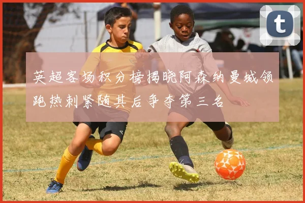 英超客场积分榜揭晓阿森纳曼城领跑热刺紧随其后争夺第三名