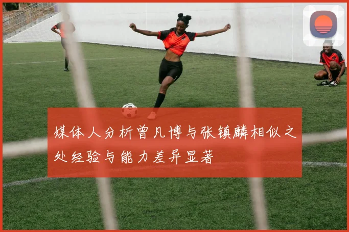 媒体人分析曾凡博与张镇麟相似之处经验与能力差异显著