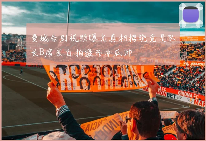曼城告别视频曝光真相揭晓竟是队长B席亲自拍摄而非瓜帅
