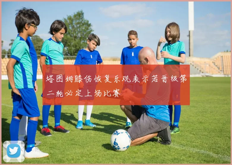 塔图姆膝伤恢复乐观表示若晋级第二轮必定上场比赛