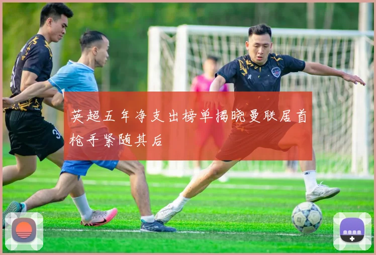 英超五年净支出榜单揭晓曼联居首枪手紧随其后