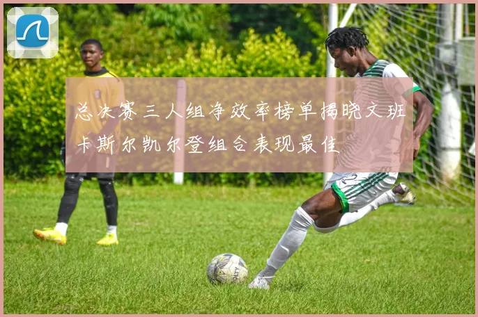 总决赛三人组净效率榜单揭晓文班卡斯尔凯尔登组合表现最佳