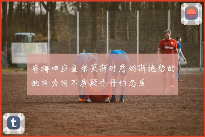 夸梅回应查尔莫斯对詹姆斯抱怨的批评为何不质疑乔丹的态度