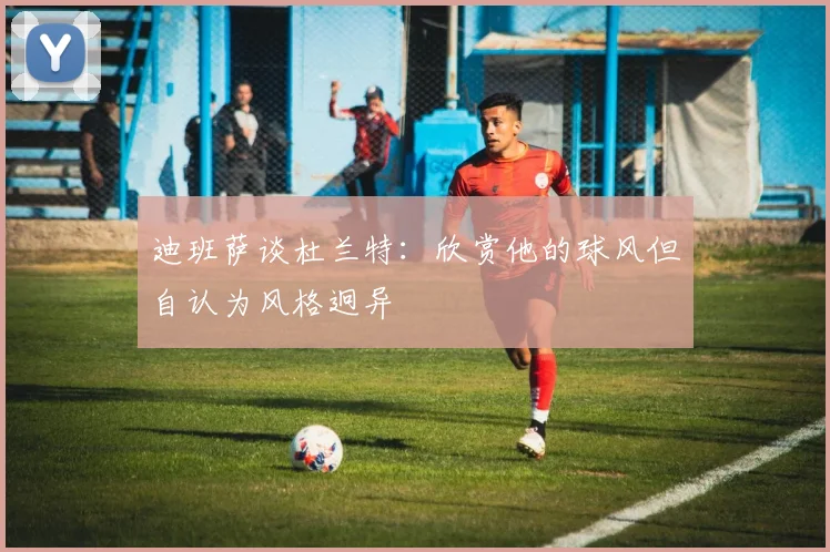 迪班萨谈杜兰特：欣赏他的球风但自认为风格迥异