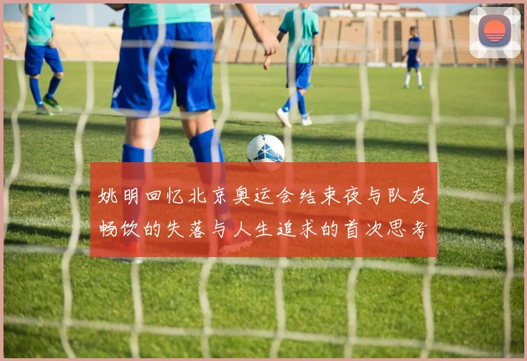 姚明回忆北京奥运会结束夜与队友畅饮的失落与人生追求的首次思考