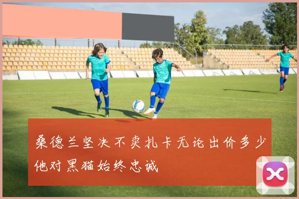 桑德兰坚决不卖扎卡无论出价多少他对黑猫始终忠诚