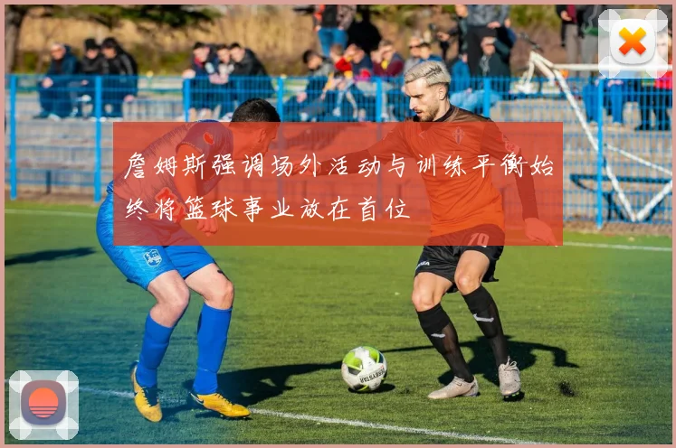 詹姆斯强调场外活动与训练平衡始终将篮球事业放在首位