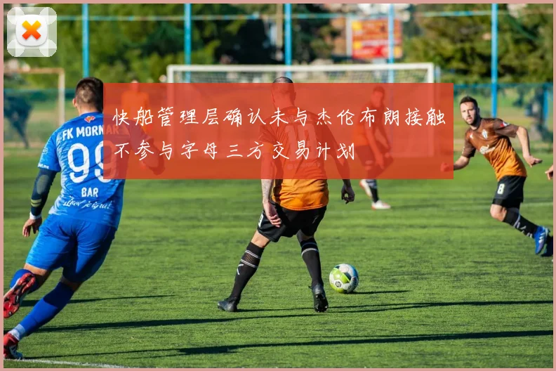 快船管理层确认未与杰伦布朗接触不参与字母三方交易计划