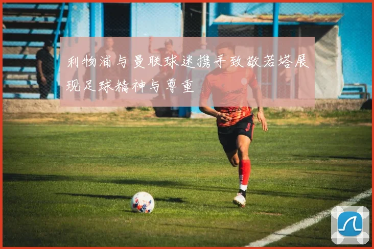 利物浦与曼联球迷携手致敬若塔展现足球精神与尊重