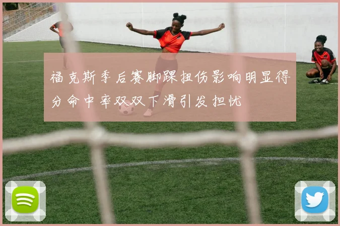 福克斯季后赛脚踝扭伤影响明显得分命中率双双下滑引发担忧