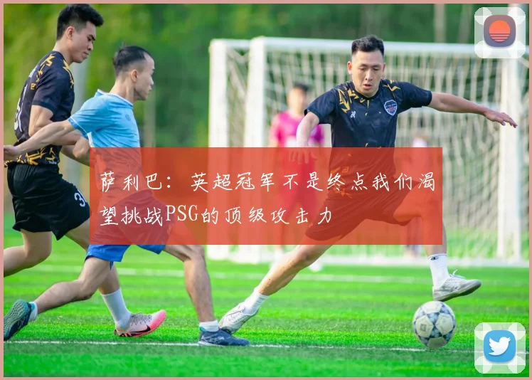 萨利巴：英超冠军不是终点我们渴望挑战PSG的顶级攻击力