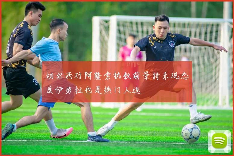 切尔西对阿隆索执教前景持乐观态度伊劳拉也是热门人选