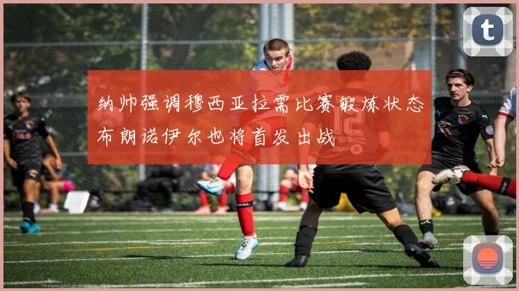纳帅强调穆西亚拉需比赛锻炼状态布朗诺伊尔也将首发出战