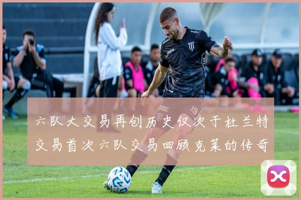 六队大交易再创历史仅次于杜兰特交易首次六队交易回顾克莱的传奇时刻