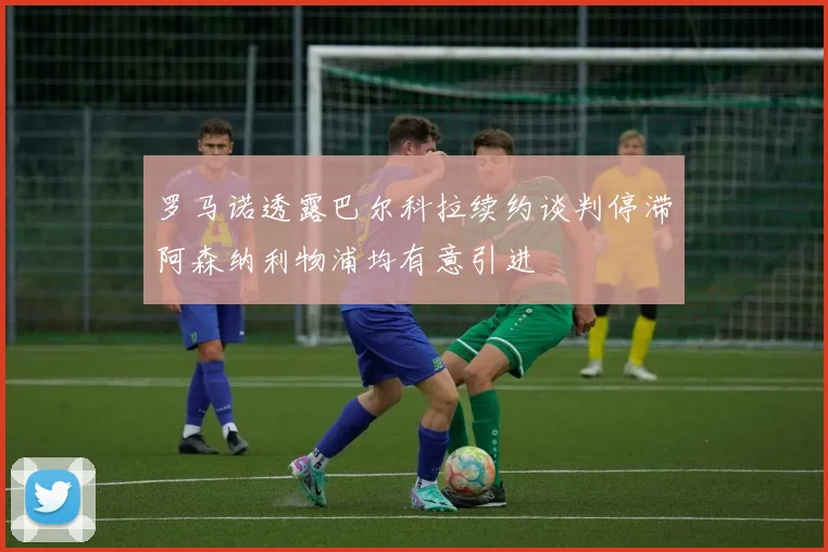 罗马诺透露巴尔科拉续约谈判停滞阿森纳利物浦均有意引进