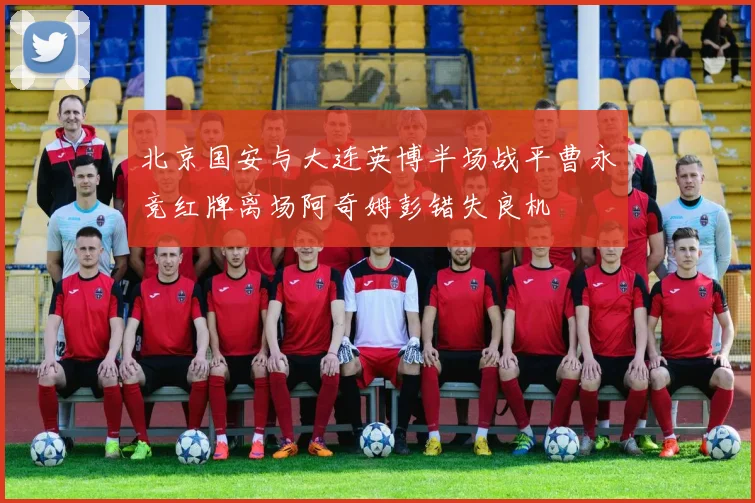 北京国安与大连英博半场战平曹永竞红牌离场阿奇姆彭错失良机