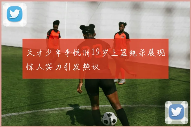 天才少年李悦洲19岁上篮绝杀展现惊人实力引发热议