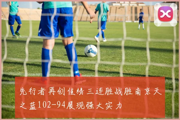 先行者再创佳绩三连胜战胜南京天之蓝102-94展现强大实力
